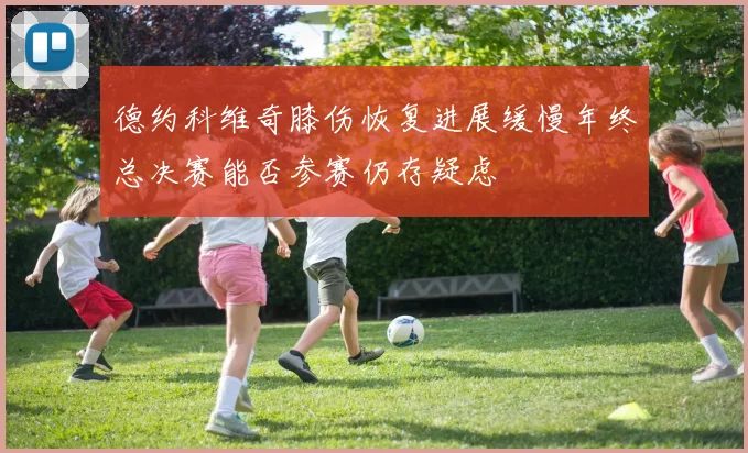 德约科维奇膝伤恢复进展缓慢年终总决赛能否参赛仍存疑虑