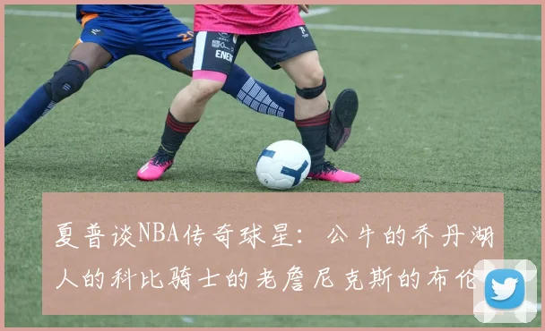 夏普谈NBA传奇球星:公牛的乔丹湖人的科比骑士的老詹尼克斯的布伦森