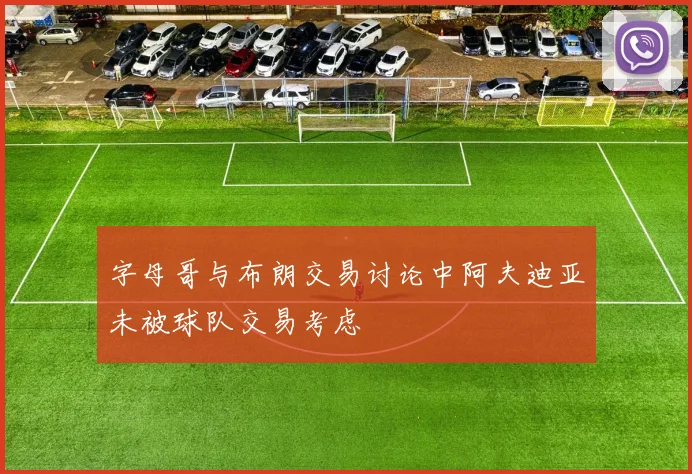 字母哥与布朗交易讨论中阿夫迪亚未被球队交易考虑