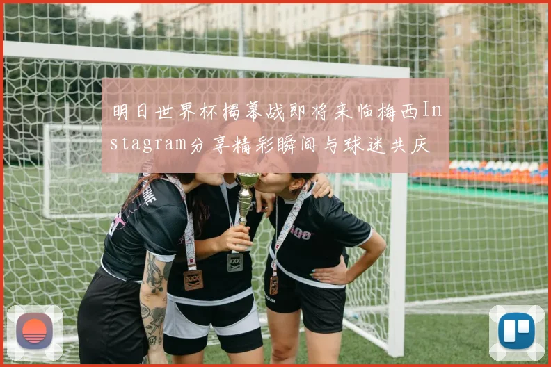 明日世界杯揭幕战即将来临梅西Instagram分享精彩瞬间与球迷共庆