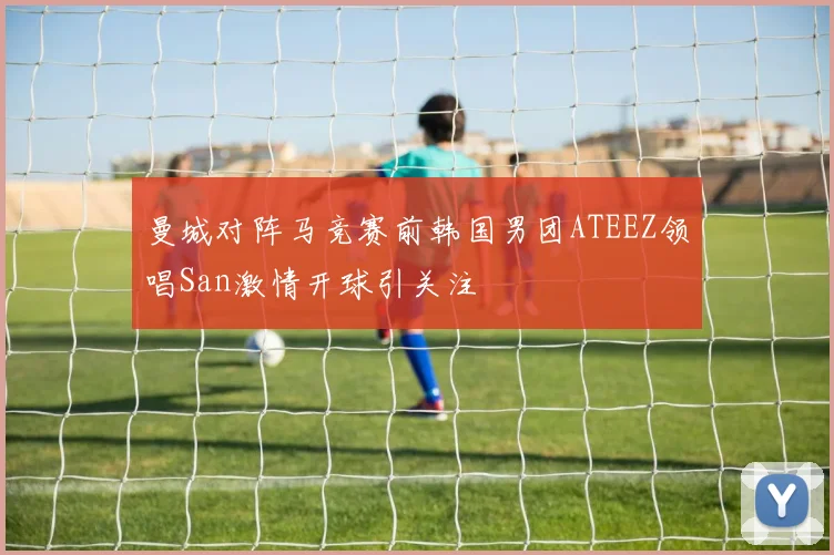 曼城对阵马竞赛前韩国男团ATEEZ领唱San激情开球引关注
