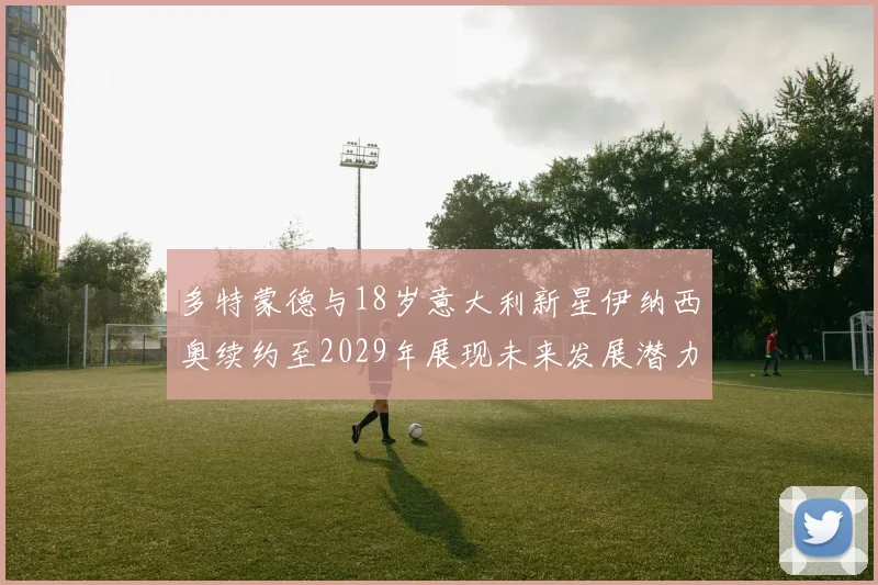 多特蒙德与18岁意大利新星伊纳西奥续约至2029年展现未来发展潜力