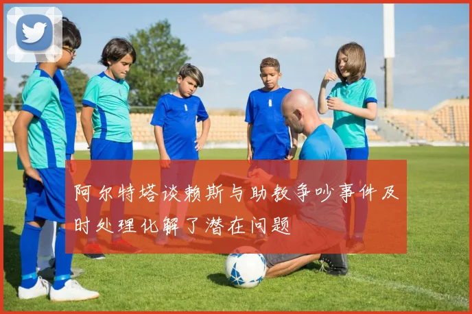 阿尔特塔谈赖斯与助教争吵事件及时处理化解了潜在问题