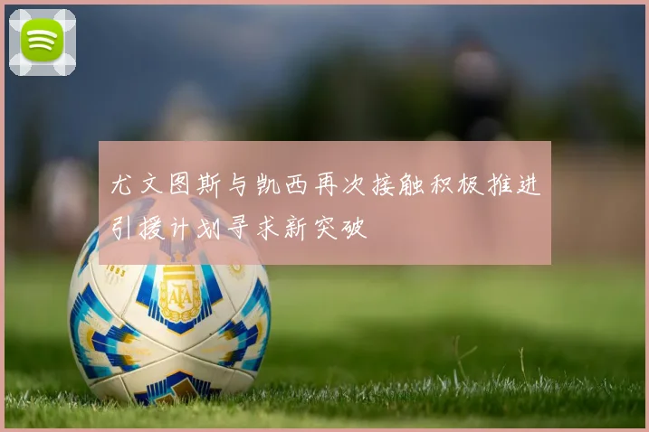 尤文图斯与凯西再次接触积极推进引援计划寻求新突破