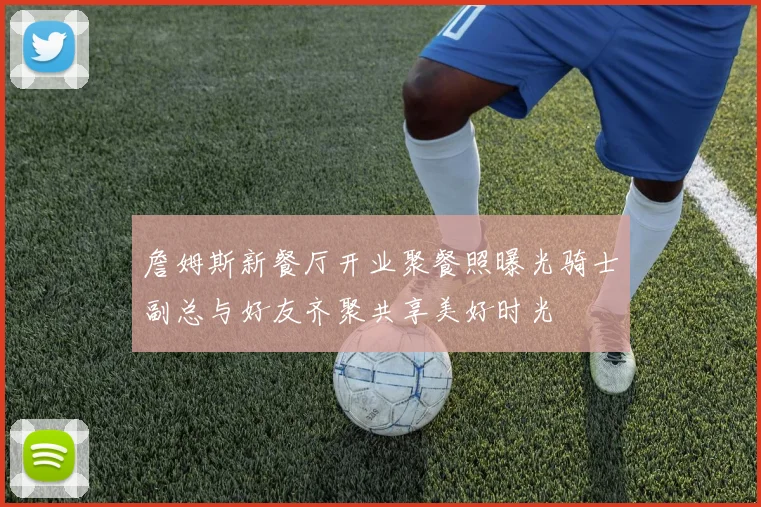 詹姆斯新餐厅开业聚餐照曝光骑士副总与好友齐聚共享美好时光