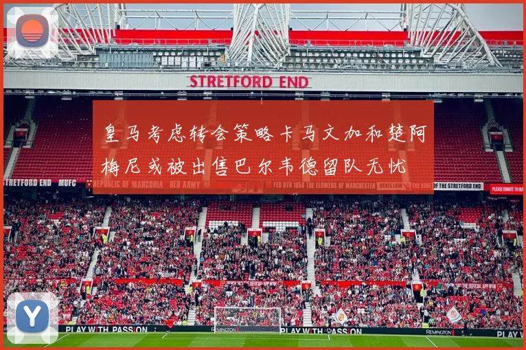 皇马考虑转会策略卡马文加和楚阿梅尼或被出售巴尔韦德留队无忧