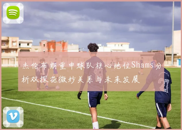 杰伦布朗重申球队核心地位Shams分析双探花微妙关系与未来发展