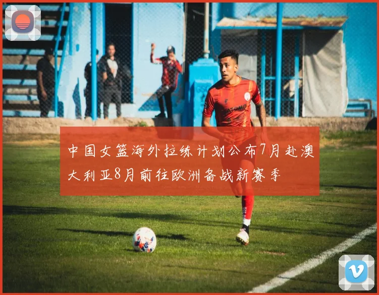中国女篮海外拉练计划公布7月赴澳大利亚8月前往欧洲备战新赛季