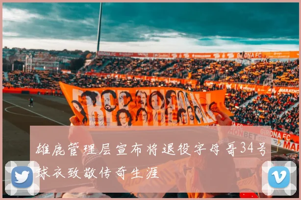 雄鹿管理层宣布将退役字母哥34号球衣致敬传奇生涯