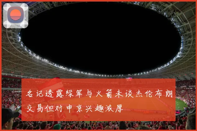 名记透露绿军与火箭未谈杰伦布朗交易但对申京兴趣浓厚