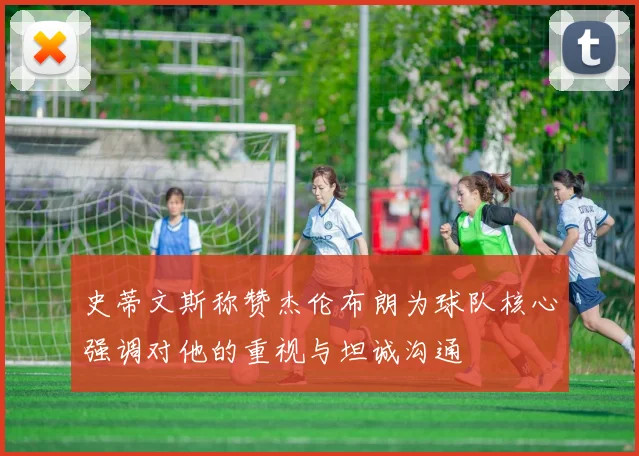 史蒂文斯称赞杰伦布朗为球队核心强调对他的重视与坦诚沟通