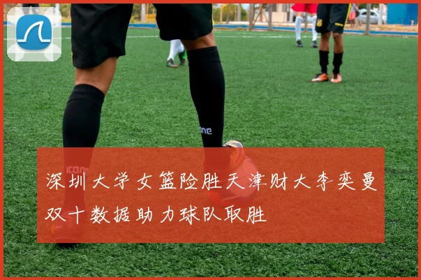 深圳大学女篮险胜天津财大李奕曼双十数据助力球队取胜