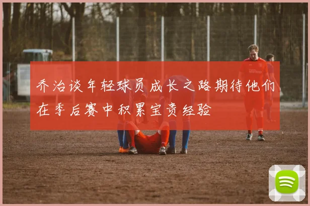 乔治谈年轻球员成长之路期待他们在季后赛中积累宝贵经验