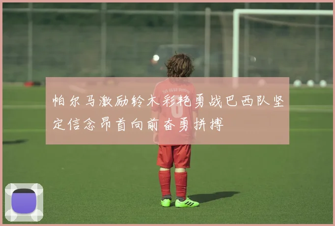 帕尔马激励铃木彩艳勇战巴西队坚定信念昂首向前奋勇拼搏