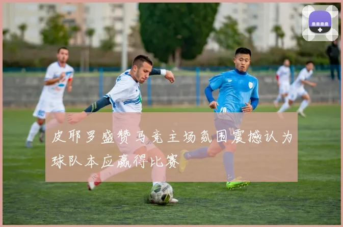 皮耶罗盛赞马竞主场氛围震撼认为球队本应赢得比赛