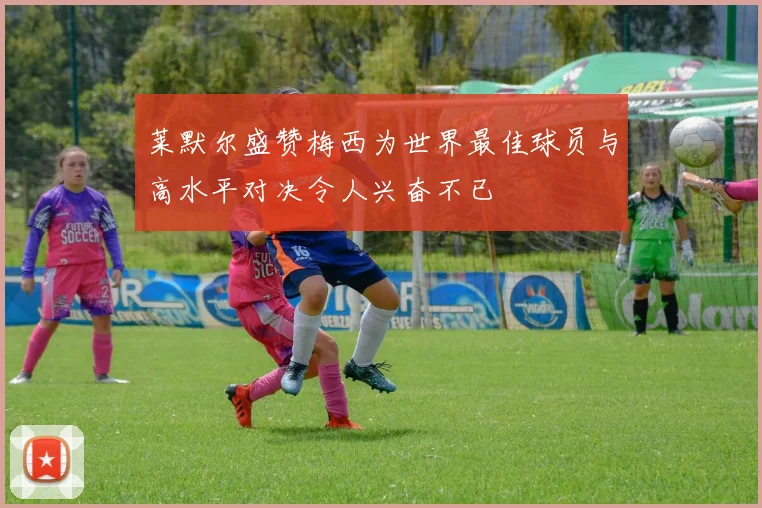 莱默尔盛赞梅西为世界最佳球员与高水平对决令人兴奋不已