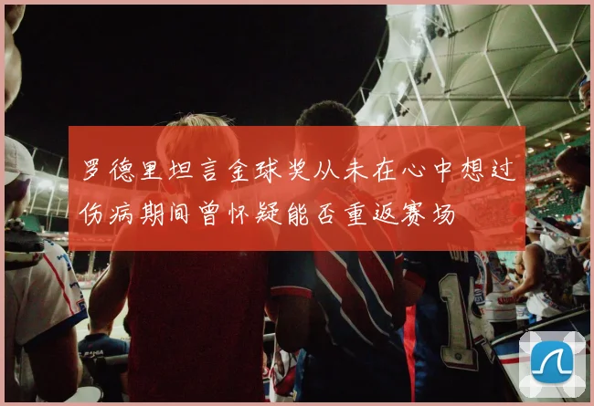 罗德里坦言金球奖从未在心中想过伤病期间曾怀疑能否重返赛场