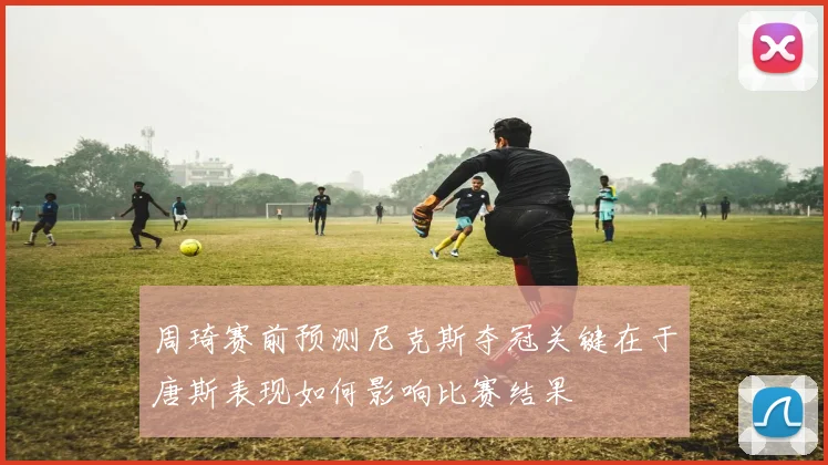 周琦赛前预测尼克斯夺冠关键在于唐斯表现如何影响比赛结果