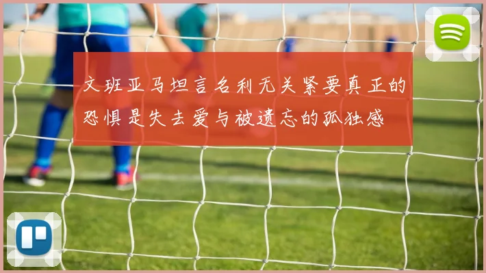 文班亚马坦言名利无关紧要真正的恐惧是失去爱与被遗忘的孤独感