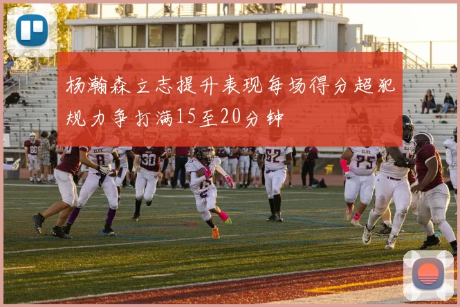杨瀚森立志提升表现每场得分超犯规力争打满15至20分钟
