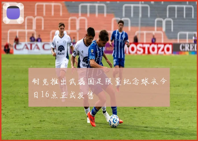 耐克推出武磊国足限量纪念球衣今日16点正式发售