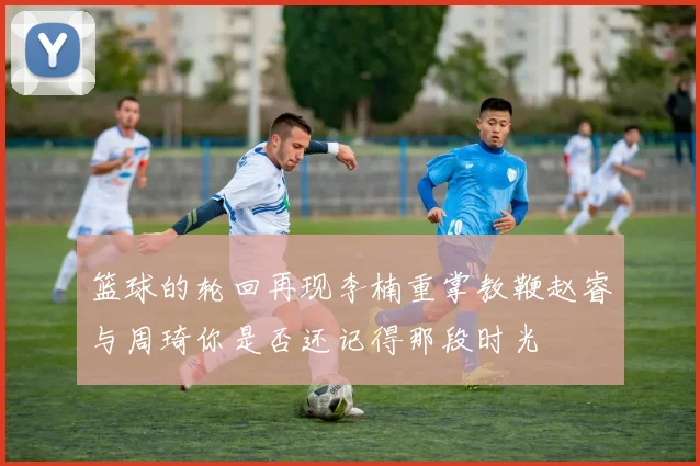 篮球的轮回再现李楠重掌教鞭赵睿与周琦你是否还记得那段时光
